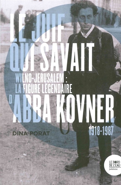 Le Juif qui savait : Wilno-Jérusalem, la figure légendaire d'Abba Kovner, 1918-1987