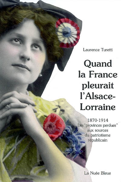Quand la France pleurait l'Alsace-Lorraine : 1870-1914 : les provinces perdues aux sources du patriotisme républicain