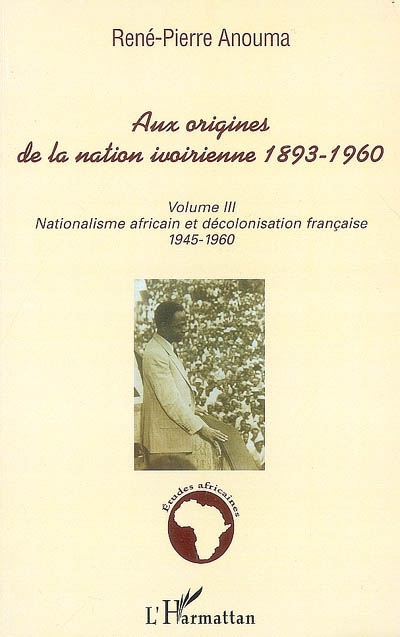 Aux origines de la nation ivoirienne, 1893-1960. Volume III , Nationalisme africain et décolonisation française, 1945-1960