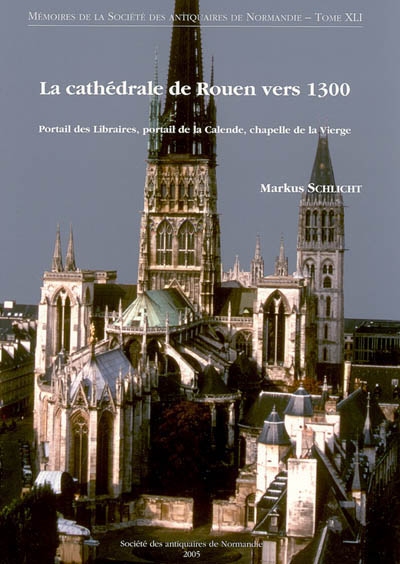 La cathédrale de Rouen vers 1300 : un chantier majeur de la fin du Moyen âge : portail des libraires, portail de la Calende, chapelle de la Vierge