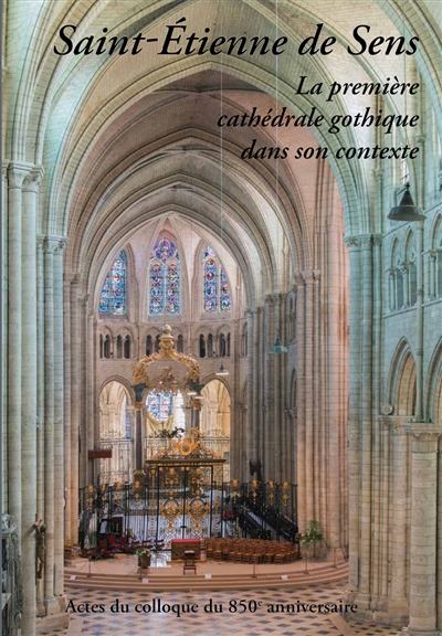 Saint-Etienne de Sens : la première cathédrale gothique dans son contexte : actes du colloque international de Sens, octobre 2014
