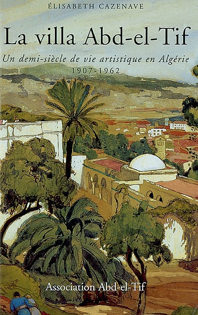 La villa Abd-el-Tif : un demi-siècle de vie artistique en Algérie, 1907-1962