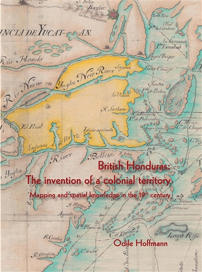British Honduras : the invention of a colonial territory, mapping and spatial knowledge in the 19th century